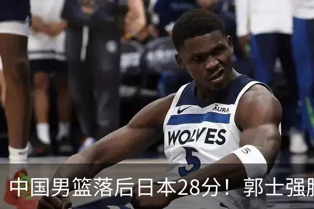 中国男篮落后日本28分！郭士强脸色铁青+低头无奈，陷入绝境