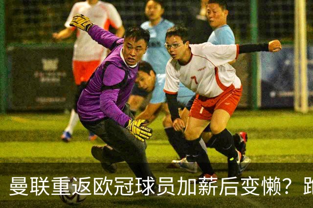 曼联重返欧冠球员加薪后变懒？跑动数据落后！体能储备遭质疑无法坚持90分钟